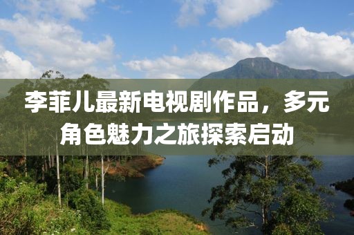 李菲兒最新電視劇作品，多元角色魅力之旅探索啟動