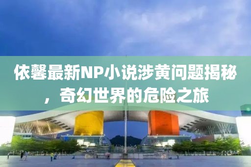 依馨最新NP小說涉黃問題揭秘，奇幻世界的危險之旅