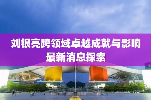 劉銀亮跨領(lǐng)域卓越成就與影響最新消息探索