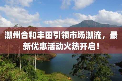 潮州合和豐田引領市場潮流，最新優(yōu)惠活動火熱開啟！