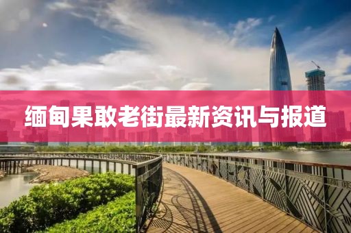 緬甸果敢老街最新資訊與報(bào)道