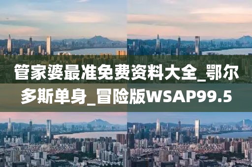 管家婆最準免費資料大全_鄂爾多斯單身_冒險版WSAP99.5