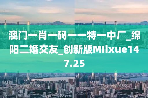 澳門一肖一碼一一特一中廠_綿陽二婚交友_創(chuàng)新版MIixue147.25