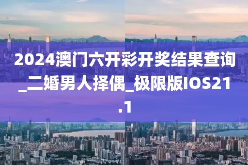 2024澳門六開(kāi)彩開(kāi)獎(jiǎng)結(jié)果查詢_二婚男人擇偶_極限版IOS21.1