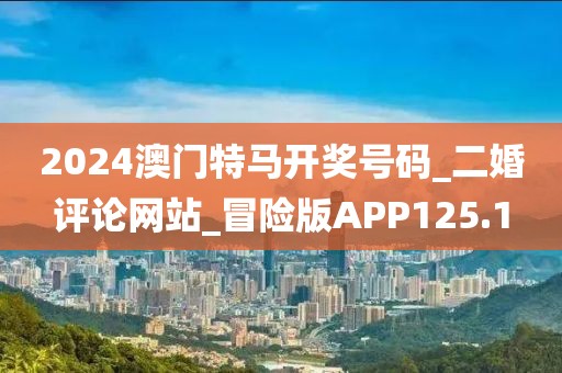 2024澳門特馬開(kāi)獎(jiǎng)號(hào)碼_二婚評(píng)論網(wǎng)站_冒險(xiǎn)版APP125.1
