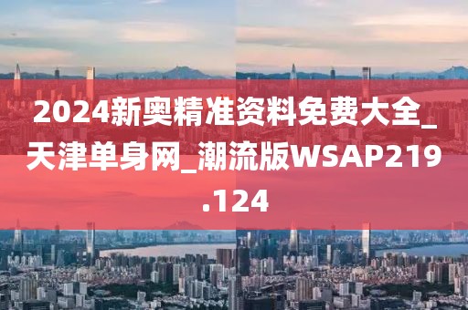 2024新奧精準(zhǔn)資料免費(fèi)大全_天津單身網(wǎng)_潮流版WSAP219.124