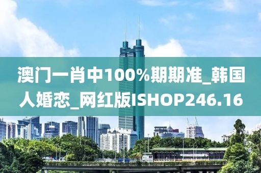 澳門一肖中100%期期準_韓國人婚戀_網(wǎng)紅版ISHOP246.16