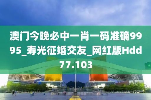 澳門今晚必中一肖一碼準(zhǔn)確9995_壽光征婚交友_網(wǎng)紅版Hdd77.103