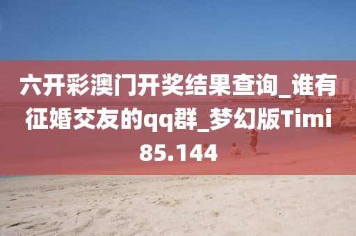 六開彩澳門開獎結(jié)果查詢_誰有征婚交友的qq群_夢幻版Timi85.144
