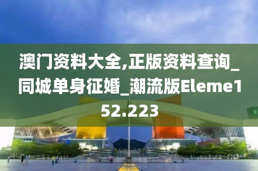 澳門資料大全,正版資料查詢_同城單身征婚_潮流版Eleme152.223