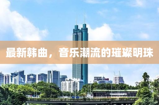 最新韓曲，音樂潮流的璀璨明珠