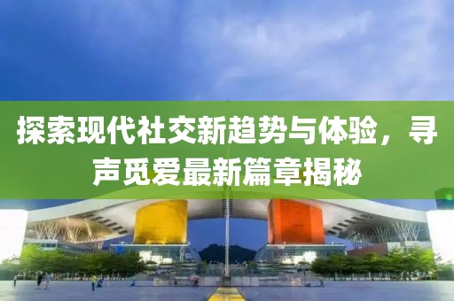 探索現(xiàn)代社交新趨勢(shì)與體驗(yàn)，尋聲覓愛(ài)最新篇章揭秘