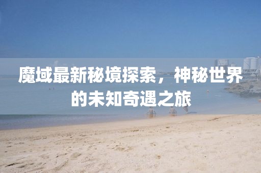 魔域最新秘境探索，神秘世界的未知奇遇之旅