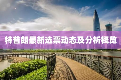 特普朗最新選票動態(tài)及分析概覽
