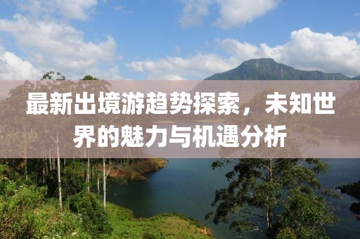 最新出境游趨勢探索，未知世界的魅力與機遇分析