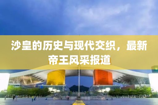 沙皇的歷史與現(xiàn)代交織，最新帝王風(fēng)采報(bào)道