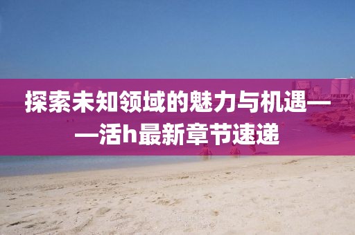 探索未知領(lǐng)域的魅力與機(jī)遇——活h最新章節(jié)速遞