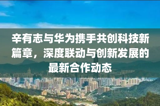辛有志與華為攜手共創(chuàng)科技新篇章，深度聯(lián)動與創(chuàng)新發(fā)展的最新合作動態(tài)