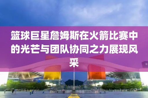 籃球巨星詹姆斯在火箭比賽中的光芒與團隊協(xié)同之力展現(xiàn)風(fēng)采
