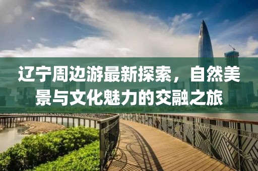遼寧周邊游最新探索，自然美景與文化魅力的交融之旅