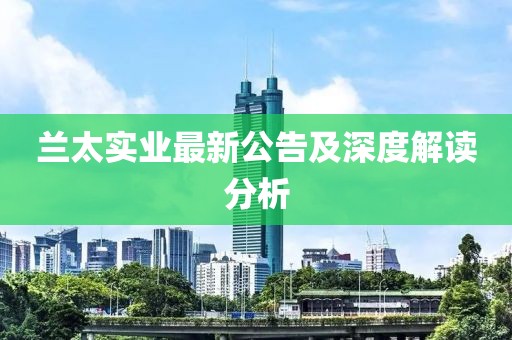 蘭太實(shí)業(yè)最新公告及深度解讀分析