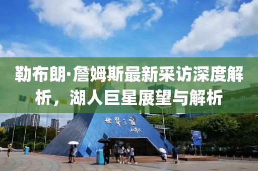 勒布朗·詹姆斯最新采訪深度解析，湖人巨星展望與解析