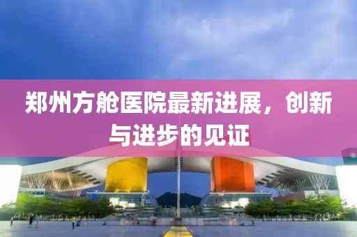 鄭州方艙醫(yī)院最新進(jìn)展，創(chuàng)新與進(jìn)步的見證