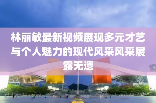林麗敏最新視頻展現(xiàn)多元才藝與個人魅力的現(xiàn)代風(fēng)采風(fēng)采展露無遺