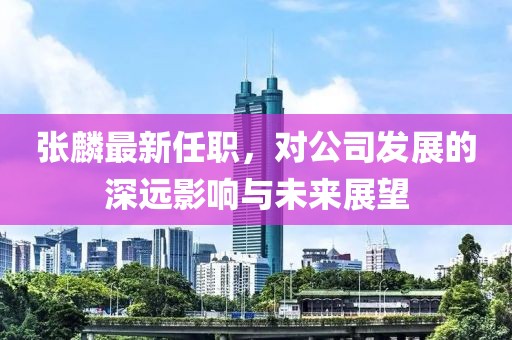 張麟最新任職，對公司發(fā)展的深遠(yuǎn)影響與未來展望
