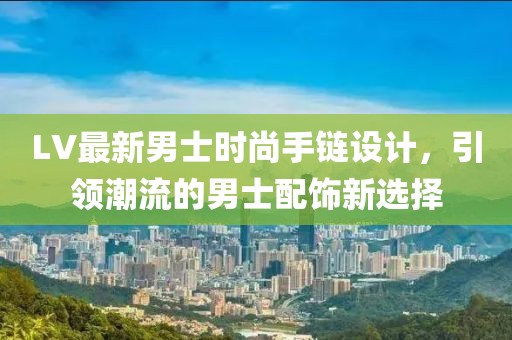 LV最新男士時(shí)尚手鏈設(shè)計(jì)，引領(lǐng)潮流的男士配飾新選擇
