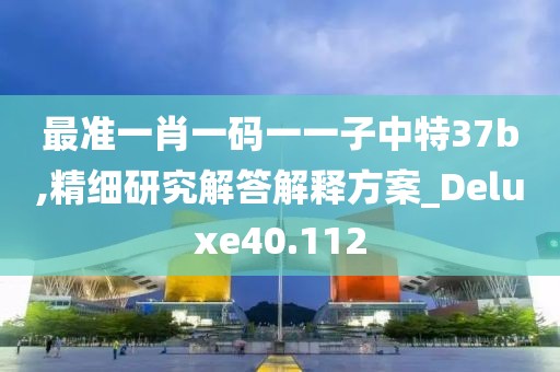 最準(zhǔn)一肖一碼一一子中特37b,精細(xì)研究解答解釋方案_Deluxe40.112