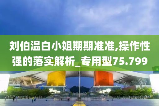 劉伯溫白小姐期期準(zhǔn)準(zhǔn),操作性強(qiáng)的落實(shí)解析_專用型75.799