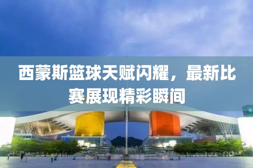 西蒙斯籃球天賦閃耀，最新比賽展現(xiàn)精彩瞬間