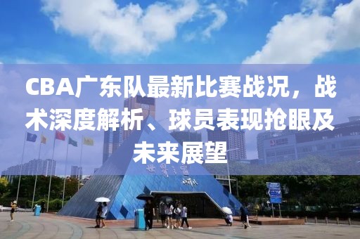 CBA廣東隊(duì)最新比賽戰(zhàn)況，戰(zhàn)術(shù)深度解析、球員表現(xiàn)搶眼及未來展望