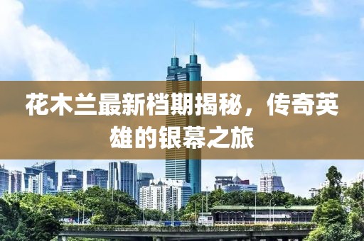 花木蘭最新檔期揭秘，傳奇英雄的銀幕之旅