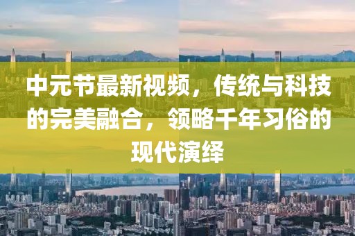 中元節(jié)最新視頻，傳統(tǒng)與科技的完美融合，領略千年習俗的現(xiàn)代演繹
