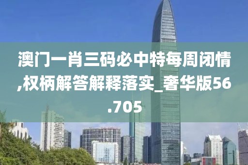 澳門一肖三碼必中特每周閉情,權(quán)柄解答解釋落實_奢華版56.705