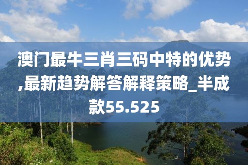 澳門最牛三肖三碼中特的優(yōu)勢(shì),最新趨勢(shì)解答解釋策略_半成款55.525