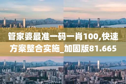 管家婆最準(zhǔn)一碼一肖100,快速方案整合實(shí)施_加固版81.665