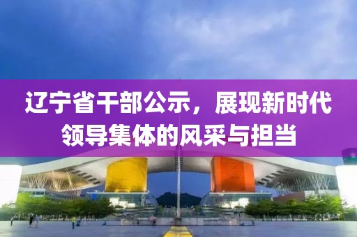 遼寧省干部公示，展現新時代領導集體的風采與擔當