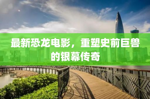 最新恐龍電影，重塑史前巨獸的銀幕傳奇