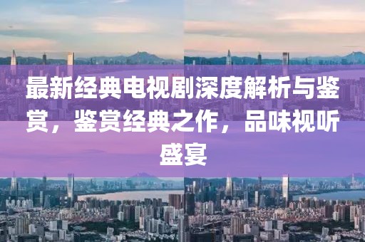 最新經(jīng)典電視劇深度解析與鑒賞，鑒賞經(jīng)典之作，品味視聽盛宴