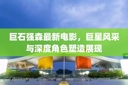 巨石強森最新電影，巨星風(fēng)采與深度角色塑造展現(xiàn)
