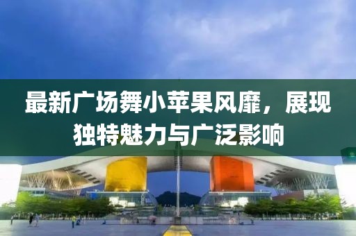 最新廣場舞小蘋果風(fēng)靡，展現(xiàn)獨(dú)特魅力與廣泛影響