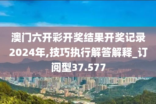 澳門六開彩開獎結(jié)果開獎記錄2024年,技巧執(zhí)行解答解釋_訂閱型37.577