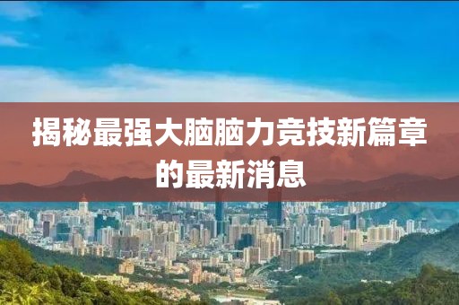 揭秘最強(qiáng)大腦腦力競(jìng)技新篇章的最新消息