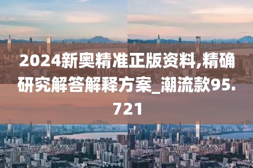 2024新奧精準正版資料,精確研究解答解釋方案_潮流款95.721