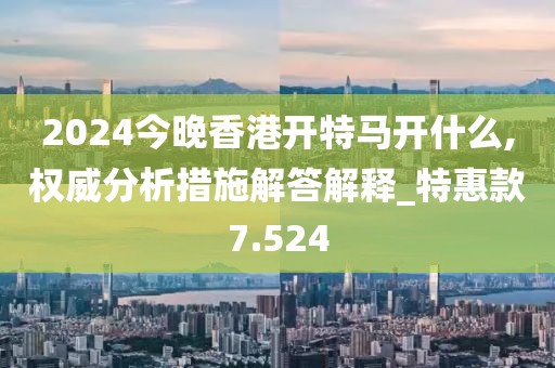 2024今晚香港開特馬開什么,權(quán)威分析措施解答解釋_特惠款7.524
