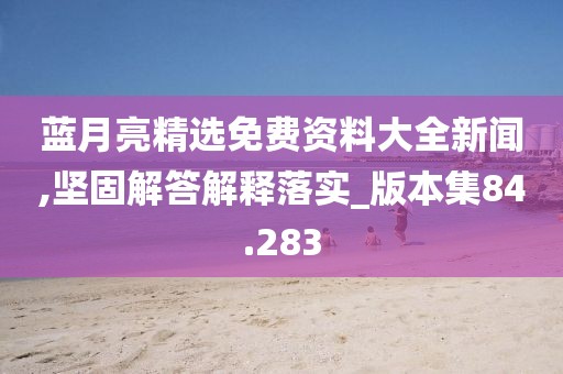 藍(lán)月亮精選免費(fèi)資料大全新聞,堅固解答解釋落實(shí)_版本集84.283