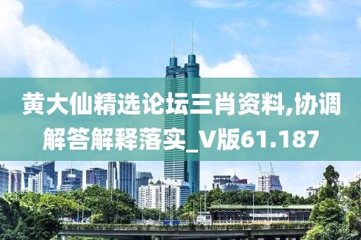 黃大仙精選論壇三肖資料,協(xié)調(diào)解答解釋落實(shí)_V版61.187